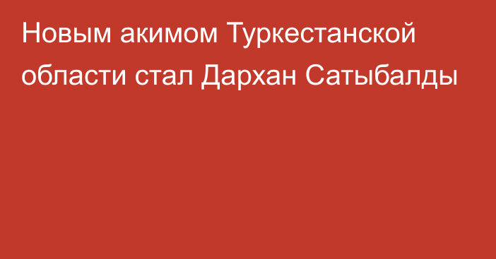 Новым акимом Туркестанской области стал Дархан Сатыбалды