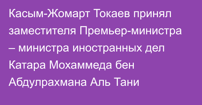 Касым-Жомарт Токаев принял заместителя Премьер-министра – министра иностранных дел Катара Мохаммеда бен Абдулрахмана Аль Тани