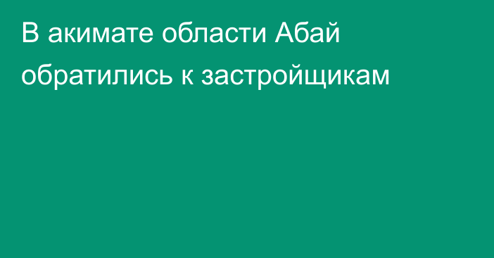 В акимате области Абай обратились к застройщикам