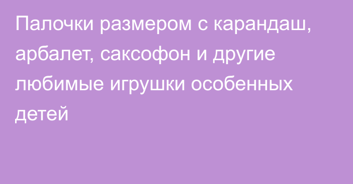 Палочки размером с карандаш, арбалет, саксофон и другие любимые игрушки особенных детей