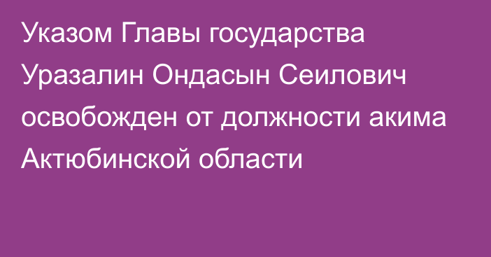 Указом Главы государства Уразалин Ондасын Сеилович освобожден от должности акима Актюбинской области