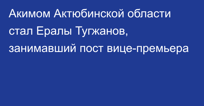 Акимом Актюбинской области стал Ералы Тугжанов, занимавший пост вице-премьера