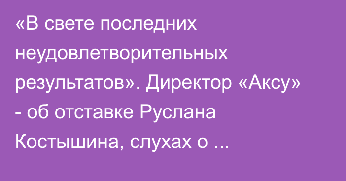 «В свете последних неудовлетворительных результатов». Директор «Аксу» - об отставке Руслана Костышина, слухах о назначении Горовенко и допинговом скандале Абикена