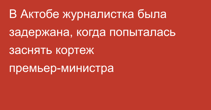 В Актобе журналистка была задержана, когда попыталась заснять кортеж премьер-министра