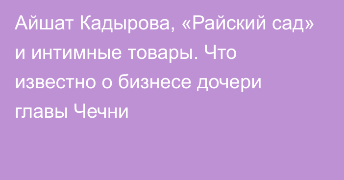 Айшат Кадырова, «Райский сад» и интимные товары. Что известно о бизнесе дочери главы Чечни