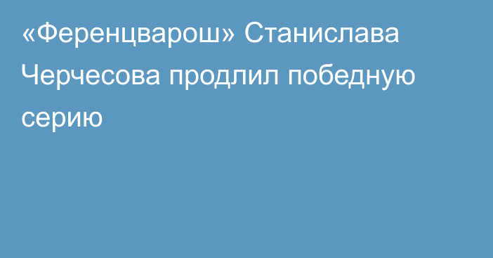 «Ференцварош» Станислава Черчесова продлил победную серию