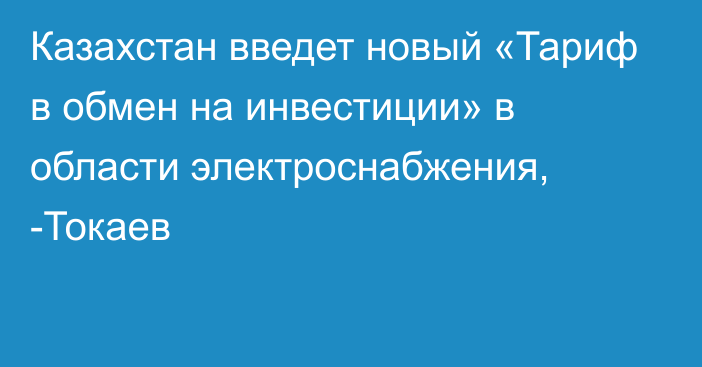 Казахстан введет новый «Тариф в обмен на инвестиции» в области электроснабжения, -Токаев