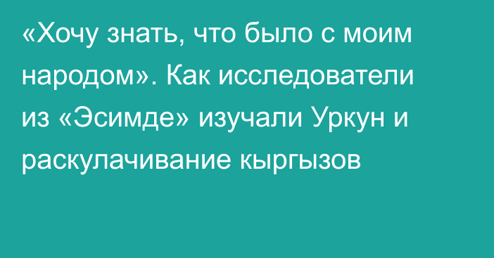 «Хочу знать, что было с моим народом». Как исследователи из «Эсимде» изучали Уркун и раскулачивание кыргызов