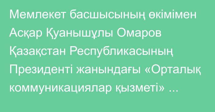 Мемлекет басшысының өкімімен Асқар Қуанышұлы Омаров Қазақстан Республикасының Президенті жанындағы «Орталық коммуникациялар қызметі» республикалық мемлекеттік мекемесінің директоры лауазымына тағайындалды