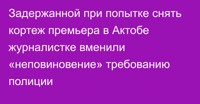 Задержанной при попытке снять кортеж премьера в Актобе журналистке вменили «неповиновение» требованию полиции