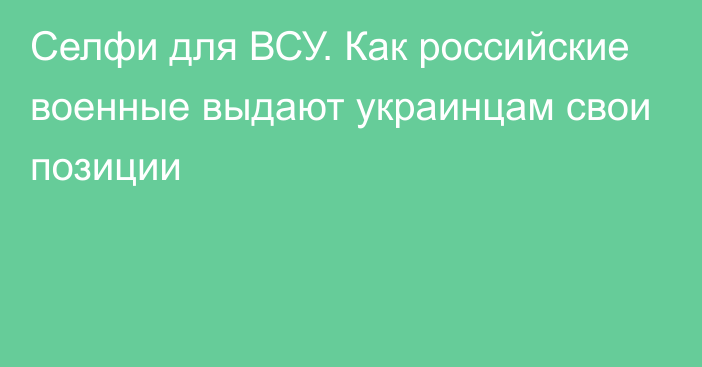 Селфи для ВСУ. Как российские военные выдают украинцам свои позиции