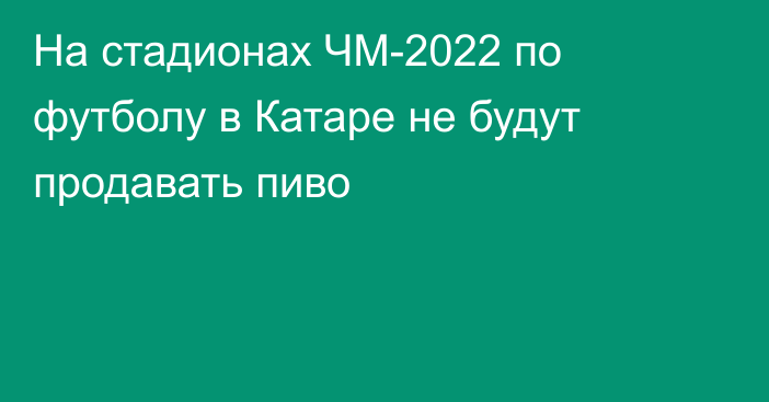 На стадионах ЧМ-2022 по футболу в Катаре не будут продавать пиво