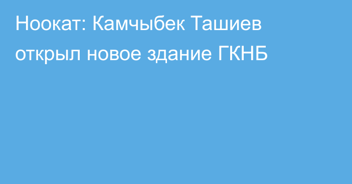 Ноокат: Камчыбек Ташиев открыл новое здание ГКНБ