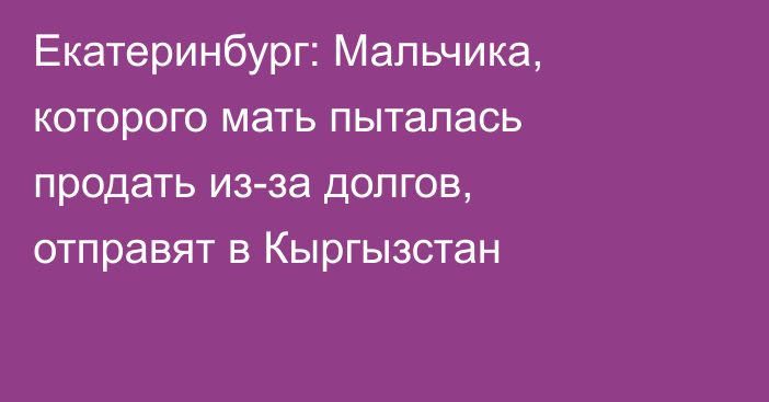 Екатеринбург: Мальчика, которого мать пыталась продать из-за долгов, отправят в Кыргызстан