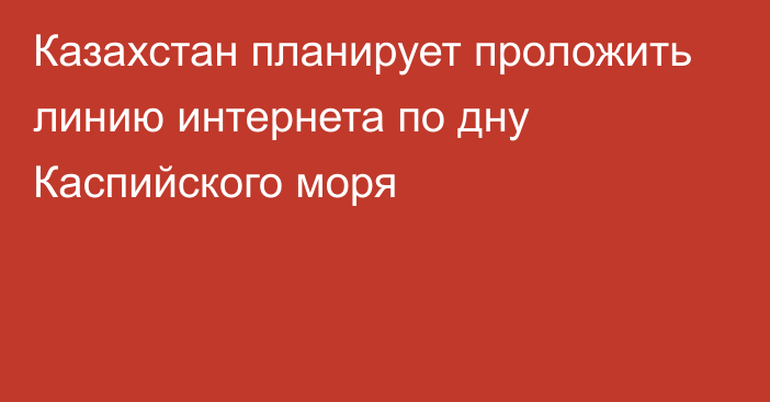 Казахстан планирует проложить линию интернета по дну Каспийского моря