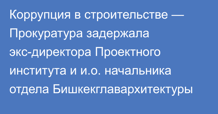 Коррупция в строительстве — Прокуратура задержала экс-директора Проектного института и и.о. начальника отдела Бишкекглавархитектуры