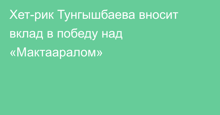 Хет-рик Тунгышбаева вносит вклад в победу над «Мактааралом»