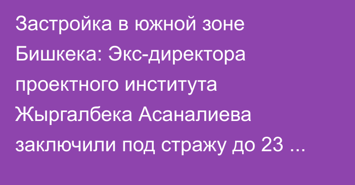 Застройка в южной зоне Бишкека: Экс-директора проектного института Жыргалбека Асаналиева заключили под стражу до 23 октября