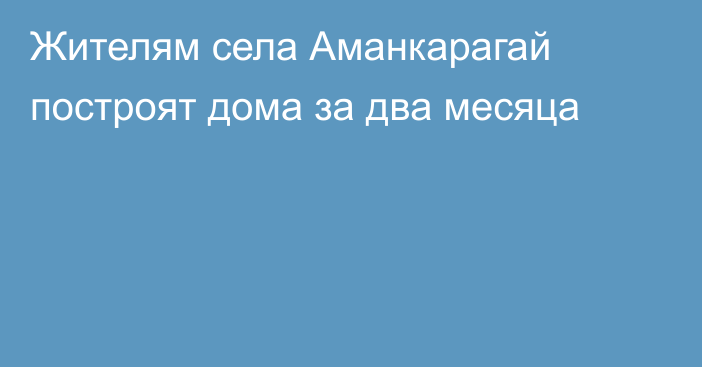 Жителям села Аманкарагай построят дома за два месяца