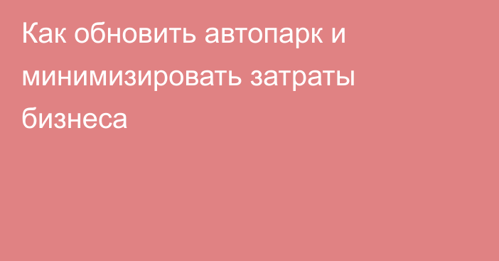 Как обновить автопарк и минимизировать затраты бизнеса