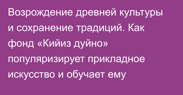 Возрождение древней культуры и сохранение традиций. Как фонд «Кийиз дуйно» популяризирует прикладное искусство и обучает ему