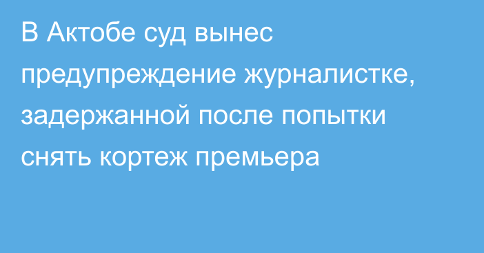 В Актобе суд вынес предупреждение журналистке, задержанной после попытки снять кортеж премьера