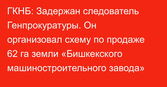 ГКНБ: Задержан следователь Генпрокуратуры. Он организовал схему по продаже 62 га земли «Бишкекского машиностроительного завода»