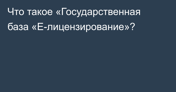 Что такое «Государственная база «Е-лицензирование»?