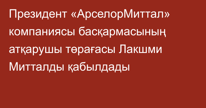 Президент «АрселорМиттал» компаниясы басқармасының атқарушы төрағасы Лакшми Митталды қабылдады