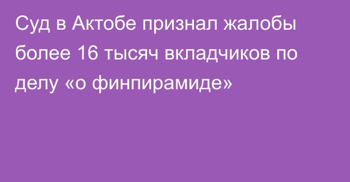 Суд в Актобе признал жалобы более 16 тысяч вкладчиков по делу «о финпирамиде»