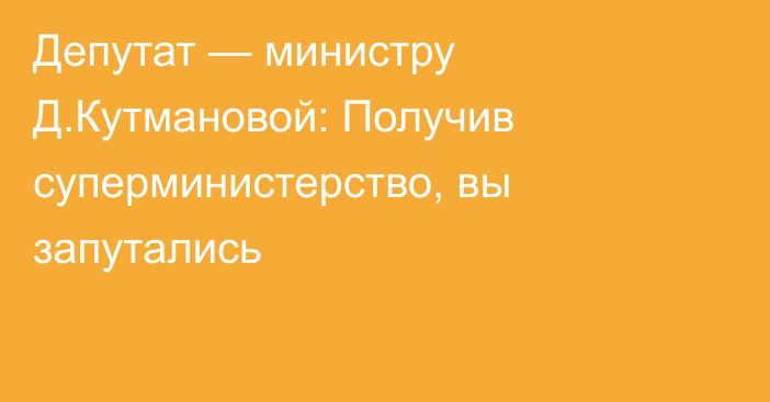 Депутат — министру Д.Кутмановой: Получив суперминистерство, вы запутались