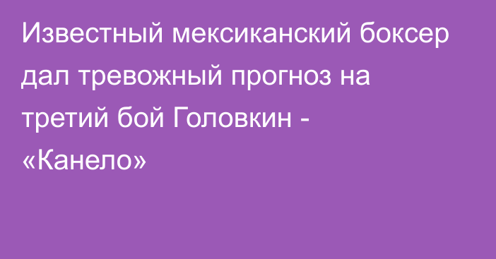 Известный мексиканский боксер дал тревожный прогноз на третий бой Головкин - «Канело»