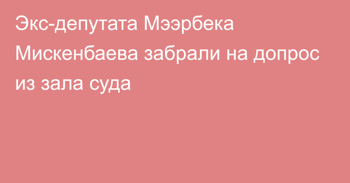 Экс-депутата Мээрбека Мискенбаева забрали на допрос из зала суда