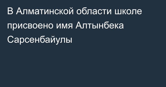 В Алматинской области школе присвоено имя Алтынбека Сарсенбайулы