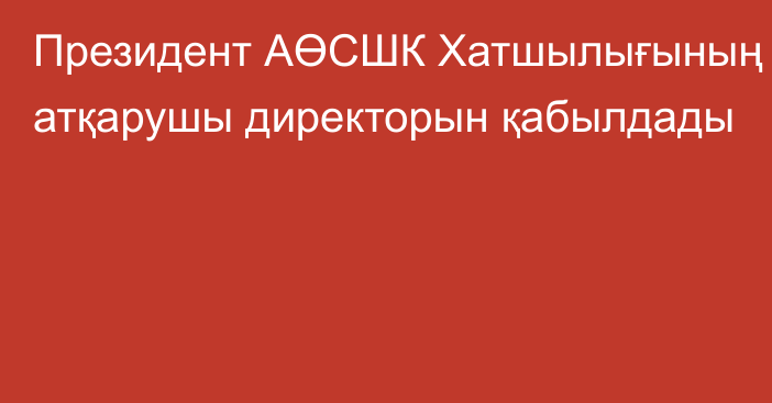 Президент АӨСШК Хатшылығының атқарушы директорын қабылдады