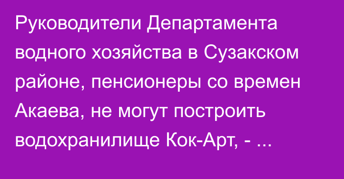 Руководители Департамента водного хозяйства в Сузакском районе, пенсионеры со времен Акаева, не могут построить водохранилище Кок-Арт, - депутат