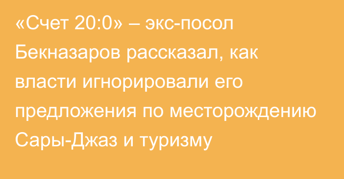 «Счет 20:0» – экс-посол Бекназаров рассказал, как власти игнорировали его предложения по месторождению Сары-Джаз и туризму