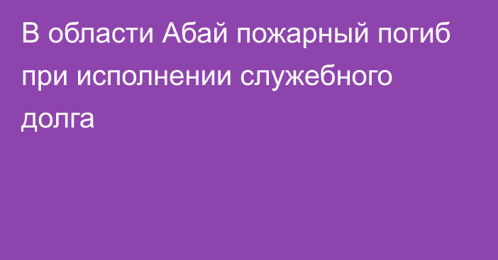 В области Абай пожарный погиб при исполнении служебного долга