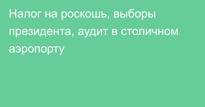 Налог на роскошь, выборы президента, аудит в столичном аэропорту