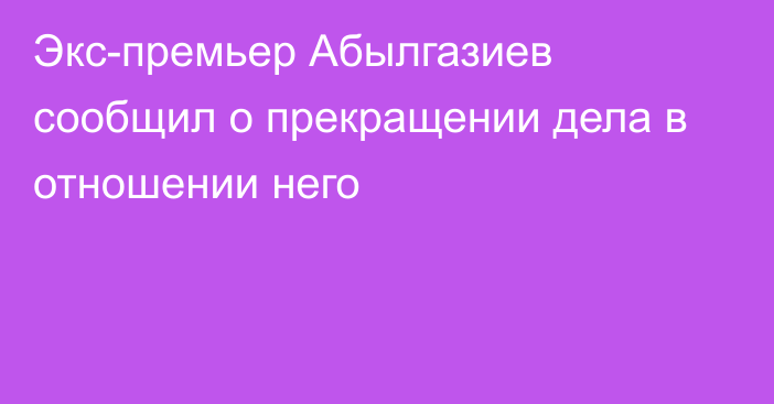 Экс-премьер Абылгазиев сообщил о прекращении дела в отношении него