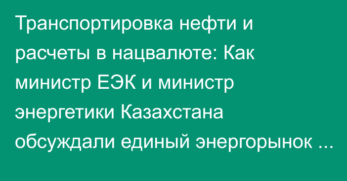 Транспортировка нефти и расчеты в нацвалюте: Как министр ЕЭК и министр энергетики Казахстана обсуждали единый энергорынок ЕАЭС?