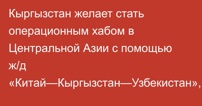 Кыргызстан желает стать операционным хабом в Центральной Азии с помощью ж/д «Китай—Кыргызстан—Узбекистан», - эксперт