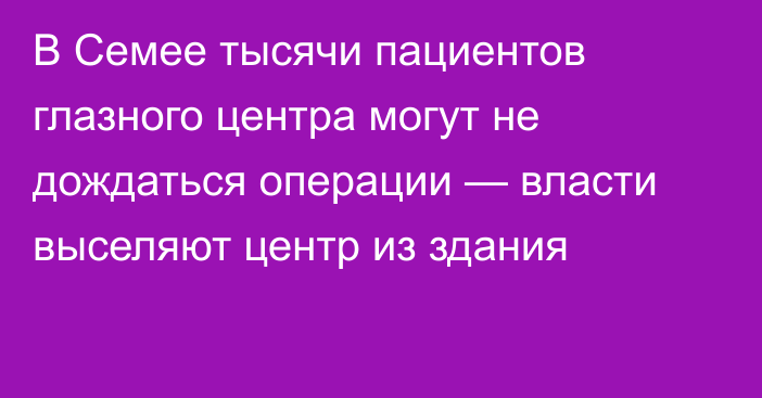 В Семее тысячи пациентов глазного центра могут не дождаться операции — власти выселяют центр из здания