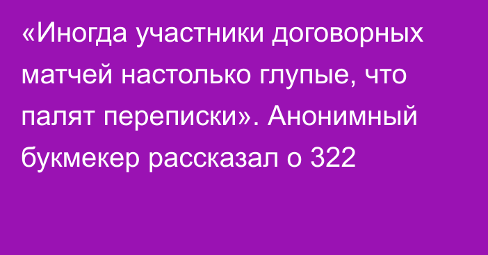 «Иногда участники договорных матчей настолько глупые, что палят переписки». Анонимный букмекер рассказал о 322