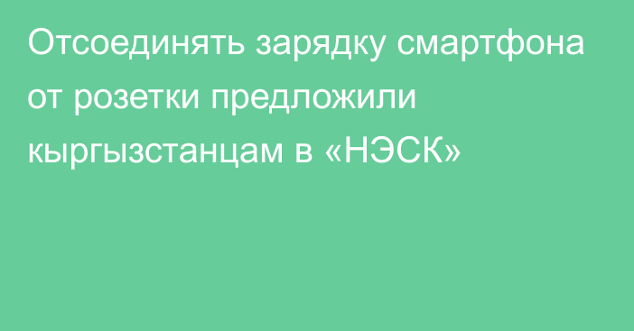 Отсоединять зарядку смартфона от розетки предложили кыргызстанцам в «НЭСК»