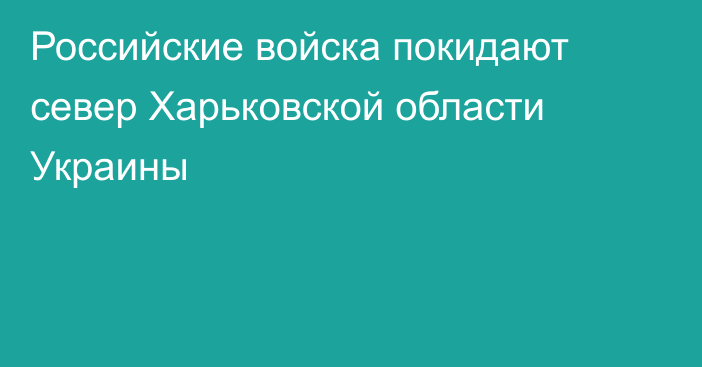 Российские войска покидают север Харьковской области
Украины