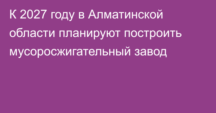 К 2027 году в Алматинской области планируют  построить мусоросжигательный завод