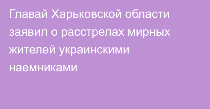 Главай Харьковской области заявил о расстрелах мирных жителей украинскими наемниками