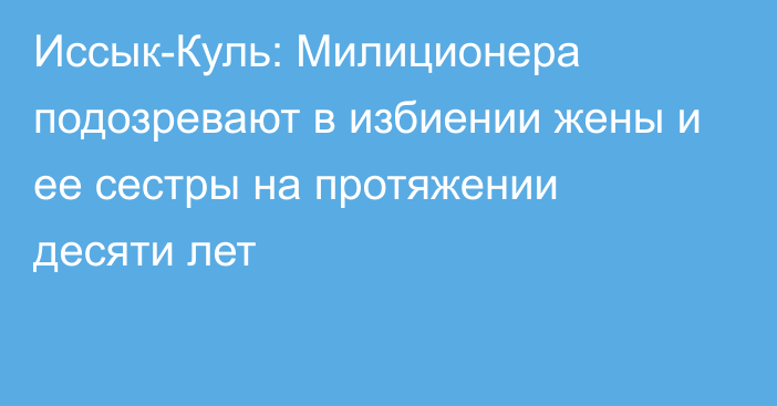 Иссык-Куль: Милиционера подозревают в избиении жены и ее сестры на протяжении десяти лет