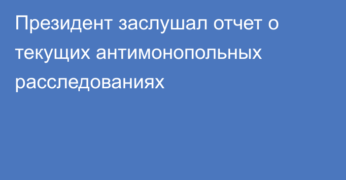 Президент заслушал отчет о текущих антимонопольных расследованиях